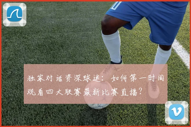 独家对话资深球迷：如何第一时间观看四大联赛最新比赛直播？