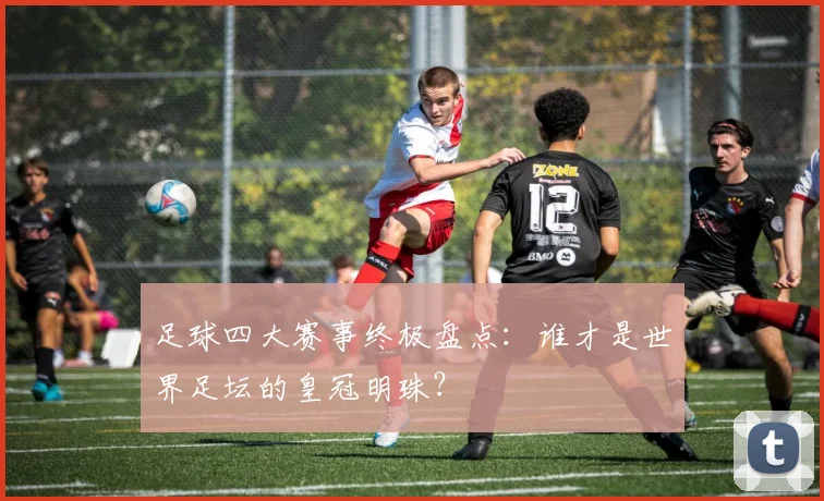 足球四大赛事终极盘点:谁才是世界足坛的皇冠明珠?