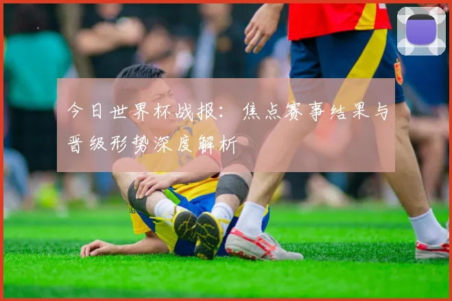 今日世界杯战报:焦点赛事结果与晋级形势深度解析