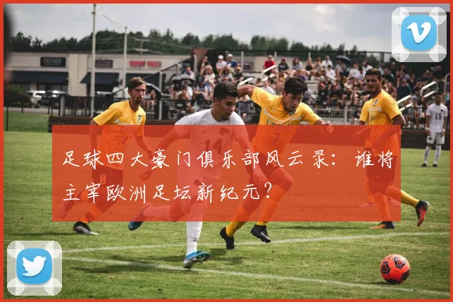 足球四大豪门俱乐部风云录：谁将主宰欧洲足坛新纪元？