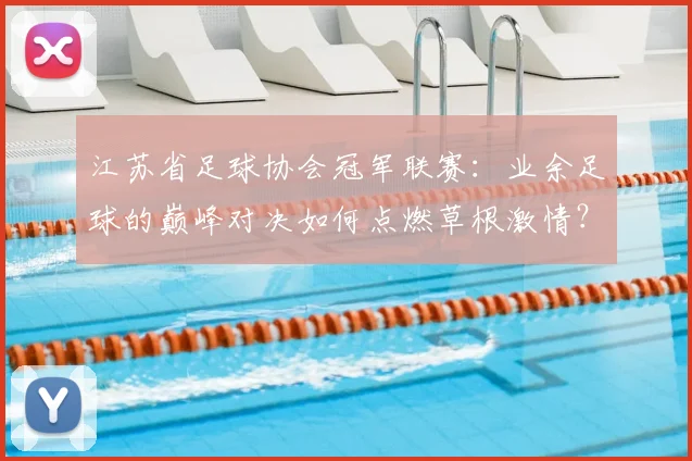 江苏省足球协会冠军联赛:业余足球的巅峰对决如何点燃草根激情?