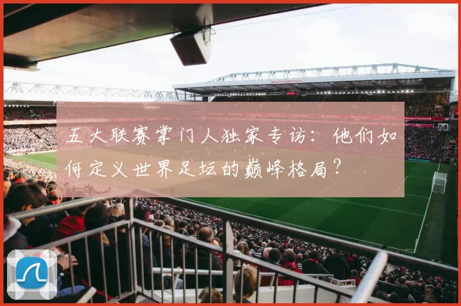 五大联赛掌门人独家专访：他们如何定义世界足坛的巅峰格局？